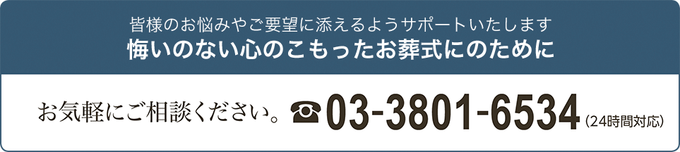 皆様のお悩みやご要望に添えるようサポートいたします 悔いのない心のこもったお葬式にのために お気軽にご相談ください。 03-3801-6534（24時間対応）