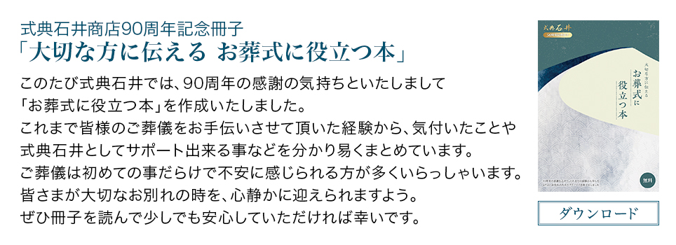 式典石井商店90 周年 念冊子「大切な方に伝える お葬式に役立つ本」このたび式典石井では、90 周年の感 の気持ちといたしまして「お葬式に役立つ本」を作成いたしました。これまで皆様のご葬儀をお手伝いさせて いた経 から、気付いたことや式典石井としてサポート出来る事などを分かり易くまとめています。ご葬儀は初めての事だらけで不安に感じられる方が多くいらっしゃいます。皆さまが大切なお別れの時を、心静かに えられますよう。ぜひ冊子を んで少しでも安心していただければ幸いです。