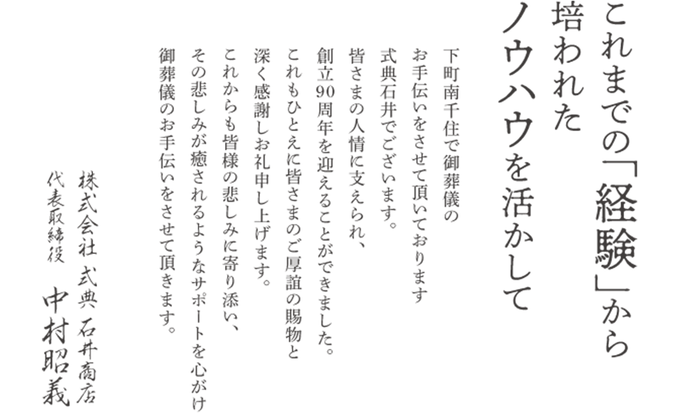 これまでの「経験」から培われたノウハウを活かして　下町南千住でご葬儀のお手伝いをさせて頂いております式典石井でございます。皆さまの人情に支えられ、創立90周年を迎えることができました。これもひとえに皆さまのご厚誼の賜物と深く感謝しお礼申し上げます。これからも皆さまの悲しみに寄り添い、その悲しみが癒されるようなサポートを心がけ御葬儀のお手伝いをさせて頂きます。代表取締役 中村昭義